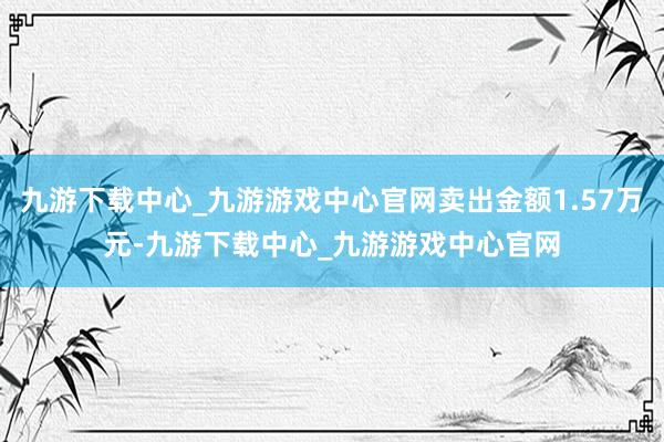 九游下载中心_九游游戏中心官网卖出金额1.57万元-九游下载中心_九游游戏中心官网