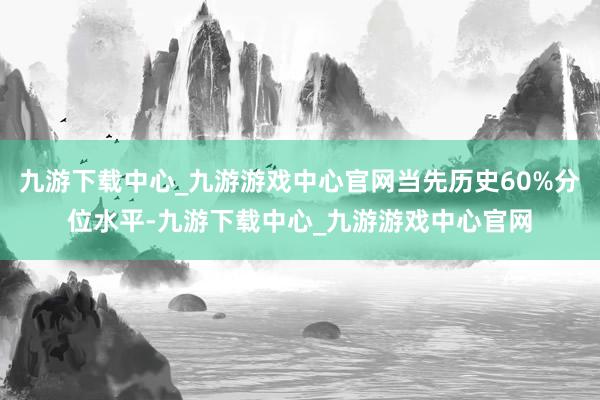 九游下载中心_九游游戏中心官网当先历史60%分位水平-九游下载中心_九游游戏中心官网