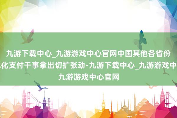 九游下载中心_九游游戏中心官网中国其他各省份也为优化支付干事拿出切扩张动-九游下载中心_九游游戏中心官网