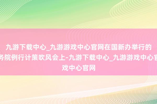 九游下载中心_九游游戏中心官网在国新办举行的国务院例行计策吹风会上-九游下载中心_九游游戏中心官网