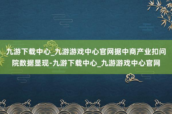 九游下载中心_九游游戏中心官网据中商产业扣问院数据显现-九游下载中心_九游游戏中心官网