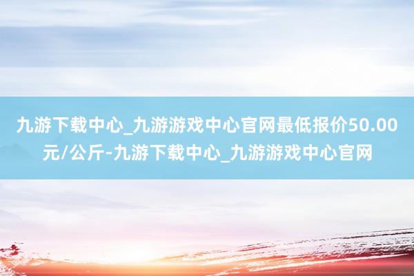 九游下载中心_九游游戏中心官网最低报价50.00元/公斤-九游下载中心_九游游戏中心官网