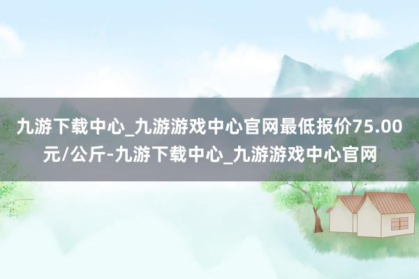 九游下载中心_九游游戏中心官网最低报价75.00元/公斤-九游下载中心_九游游戏中心官网