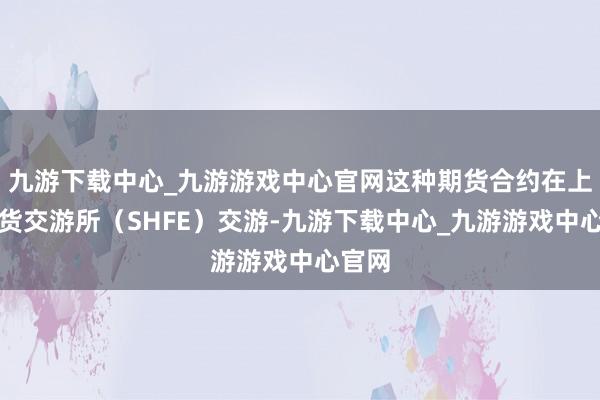 九游下载中心_九游游戏中心官网这种期货合约在上海期货交游所（SHFE）交游-九游下载中心_九游游戏中心官网