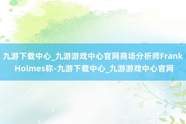 九游下载中心_九游游戏中心官网商场分析师Frank Holmes称-九游下载中心_九游游戏中心官网