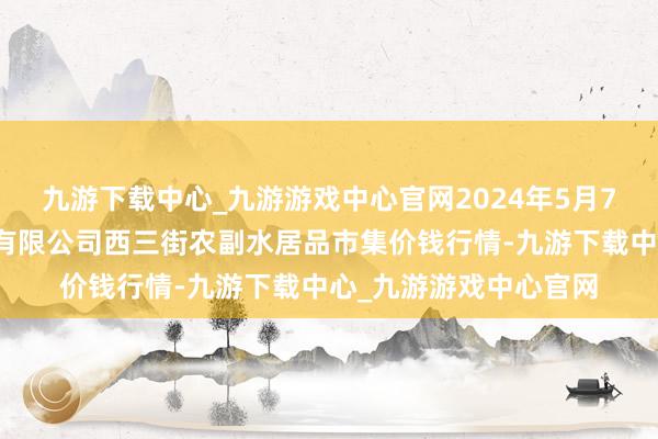 九游下载中心_九游游戏中心官网2024年5月7日龙门实业（集团）有限公司西三街农副水居品市集价钱行情-九游下载中心_九游游戏中心官网