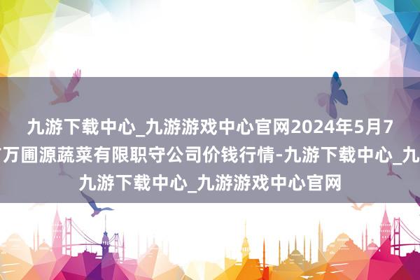 九游下载中心_九游游戏中心官网2024年5月7日黑龙江鹤岗市万圃源蔬菜有限职守公司价钱行情-九游下载中心_九游游戏中心官网