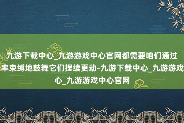 九游下载中心_九游游戏中心官网都需要咱们通过法律的表率束缚地鼓舞它们捏续更动-九游下载中心_九游游戏中心官网