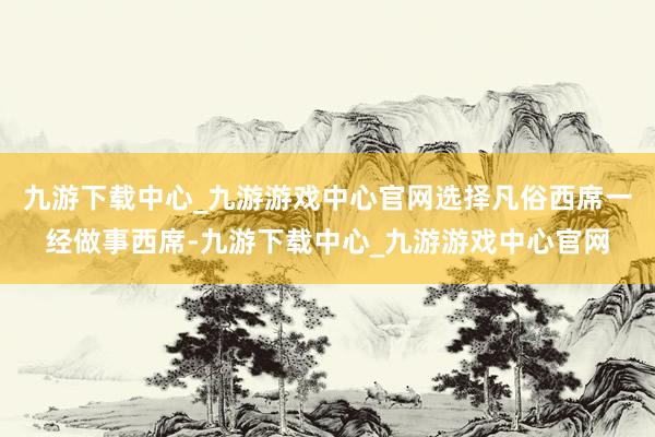 九游下载中心_九游游戏中心官网选择凡俗西席一经做事西席-九游下载中心_九游游戏中心官网