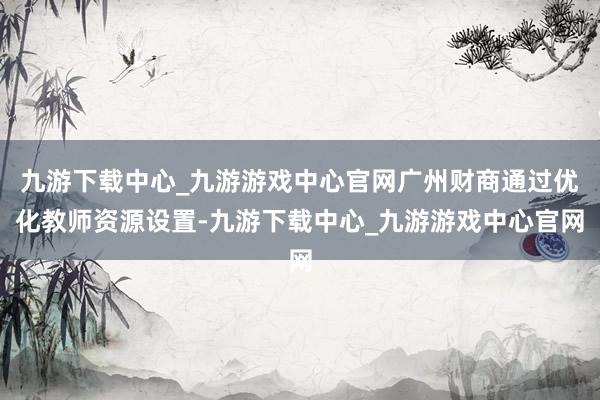 九游下载中心_九游游戏中心官网广州财商通过优化教师资源设置-九游下载中心_九游游戏中心官网