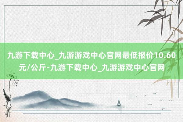 九游下载中心_九游游戏中心官网最低报价10.60元/公斤-九游下载中心_九游游戏中心官网