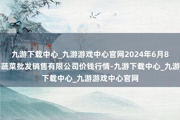 九游下载中心_九游游戏中心官网2024年6月8日孝义市绿海蔬菜批发销售有限公司价钱行情-九游下载中心_九游游戏中心官网