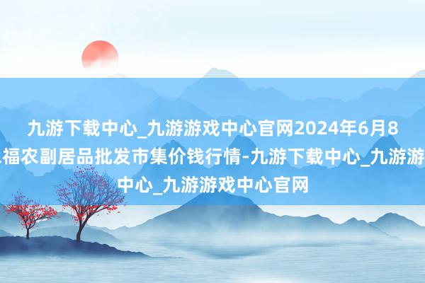 九游下载中心_九游游戏中心官网2024年6月8日天长市永福农副居品批发市集价钱行情-九游下载中心_九游游戏中心官网