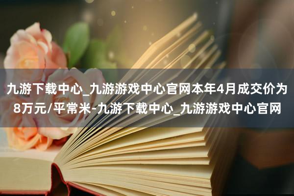 九游下载中心_九游游戏中心官网本年4月成交价为8万元/平常米-九游下载中心_九游游戏中心官网