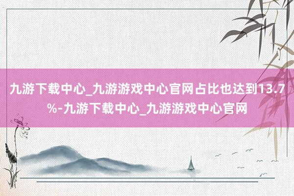 九游下载中心_九游游戏中心官网占比也达到13.7%-九游下载中心_九游游戏中心官网