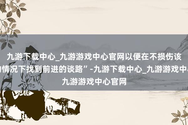 九游下载中心_九游游戏中心官网以便在不损伤该行业的情况下找到前进的谈路”-九游下载中心_九游游戏中心官网