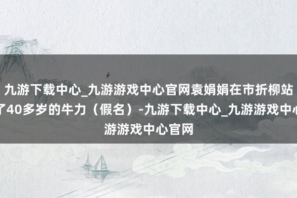 九游下载中心_九游游戏中心官网袁娟娟在市折柳站意志了40多岁的牛力（假名）-九游下载中心_九游游戏中心官网