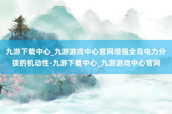 九游下载中心_九游游戏中心官网增强全岛电力分拨的机动性-九游下载中心_九游游戏中心官网