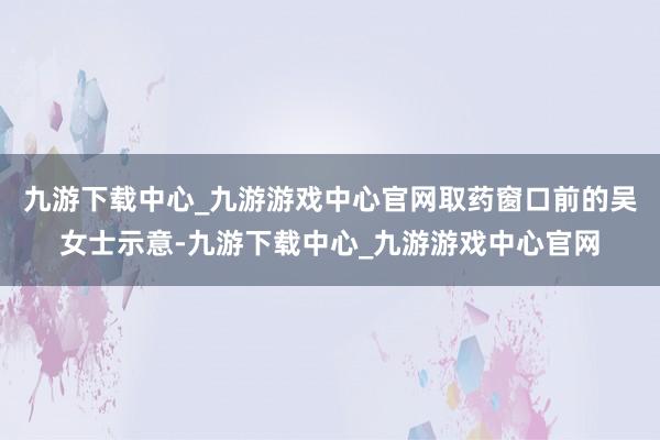 九游下载中心_九游游戏中心官网取药窗口前的吴女士示意-九游下载中心_九游游戏中心官网