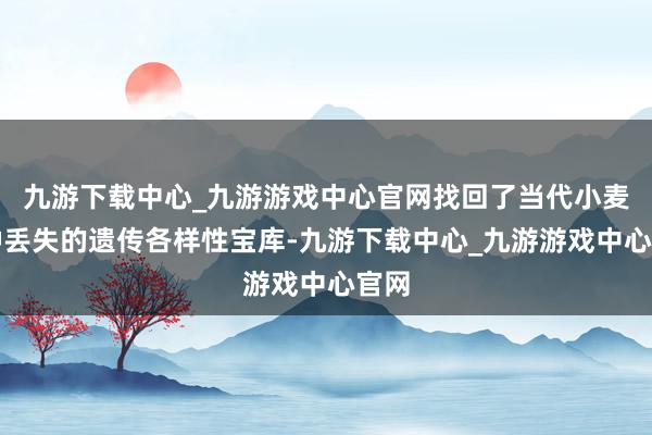 九游下载中心_九游游戏中心官网找回了当代小麦品种丢失的遗传各样性宝库-九游下载中心_九游游戏中心官网