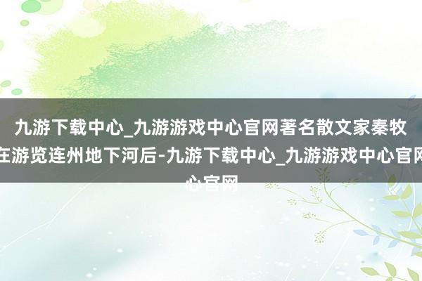 九游下载中心_九游游戏中心官网著名散文家秦牧在游览连州地下河后-九游下载中心_九游游戏中心官网