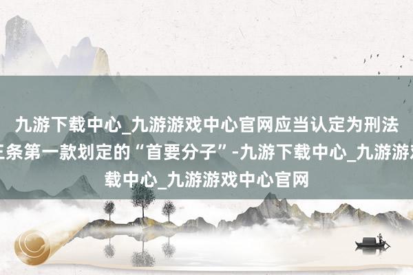 九游下载中心_九游游戏中心官网应当认定为刑法第一百零三条第一款划定的“首要分子”-九游下载中心_九游游戏中心官网