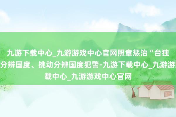 九游下载中心_九游游戏中心官网照章惩治“台独”鉴定分子分辨国度、挑动分辨国度犯警-九游下载中心_九游游戏中心官网