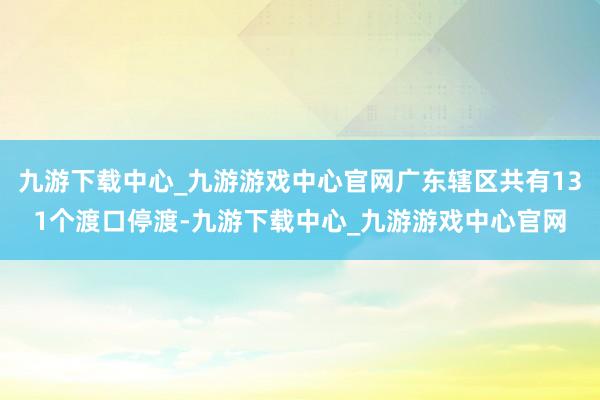 九游下载中心_九游游戏中心官网广东辖区共有131个渡口停渡-九游下载中心_九游游戏中心官网