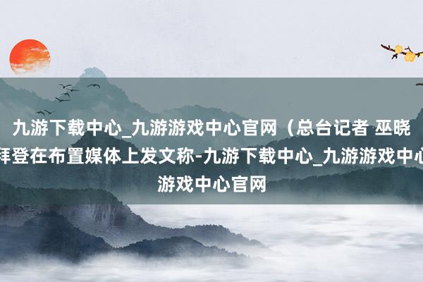 九游下载中心_九游游戏中心官网（总台记者 巫晓莹）拜登在布置媒体上发文称-九游下载中心_九游游戏中心官网