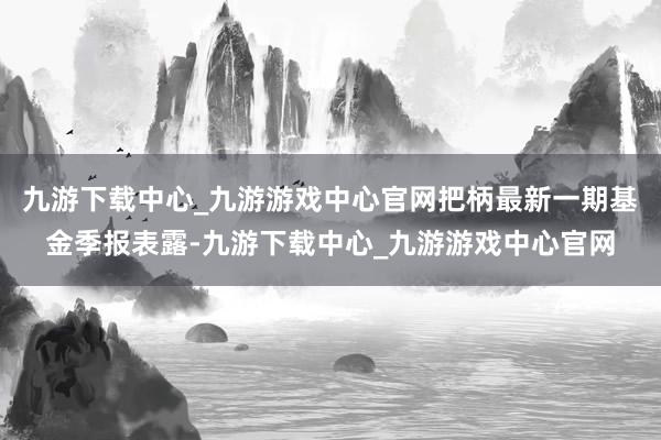 九游下载中心_九游游戏中心官网把柄最新一期基金季报表露-九游下载中心_九游游戏中心官网