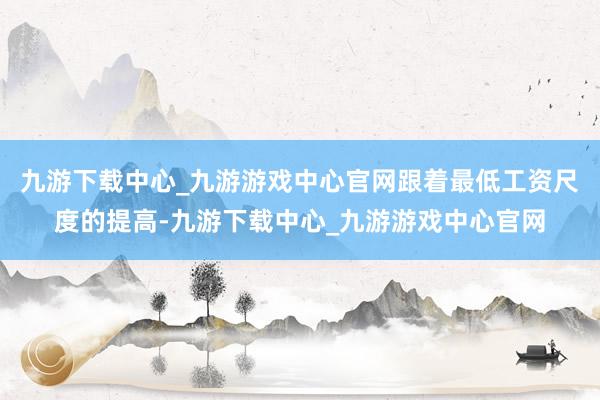 九游下载中心_九游游戏中心官网跟着最低工资尺度的提高-九游下载中心_九游游戏中心官网