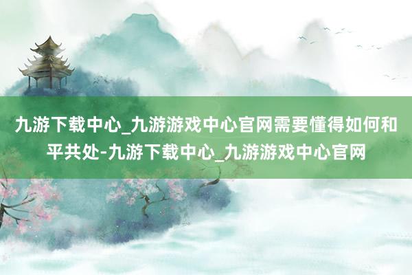 九游下载中心_九游游戏中心官网需要懂得如何和平共处-九游下载中心_九游游戏中心官网