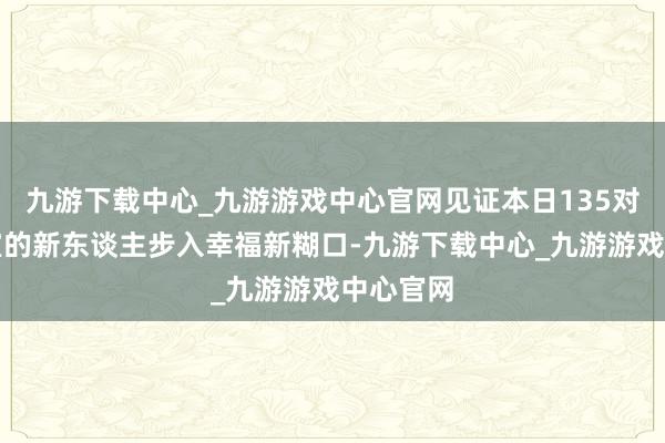 九游下载中心_九游游戏中心官网见证本日135对注册授室的新东谈主步入幸福新糊口-九游下载中心_九游游戏中心官网