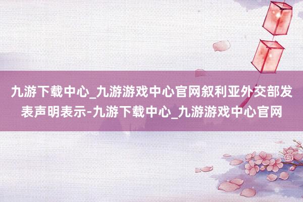 九游下载中心_九游游戏中心官网叙利亚外交部发表声明表示-九游下载中心_九游游戏中心官网