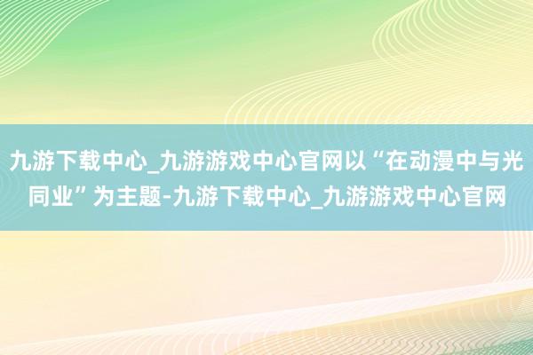 九游下载中心_九游游戏中心官网以“在动漫中与光同业”为主题-九游下载中心_九游游戏中心官网