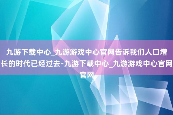 九游下载中心_九游游戏中心官网告诉我们人口增长的时代已经过去-九游下载中心_九游游戏中心官网