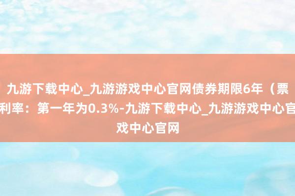 九游下载中心_九游游戏中心官网债券期限6年（票面利率：第一年为0.3%-九游下载中心_九游游戏中心官网