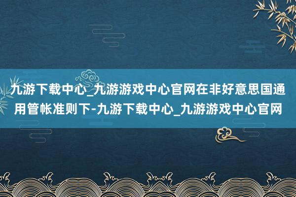 九游下载中心_九游游戏中心官网在非好意思国通用管帐准则下-九游下载中心_九游游戏中心官网