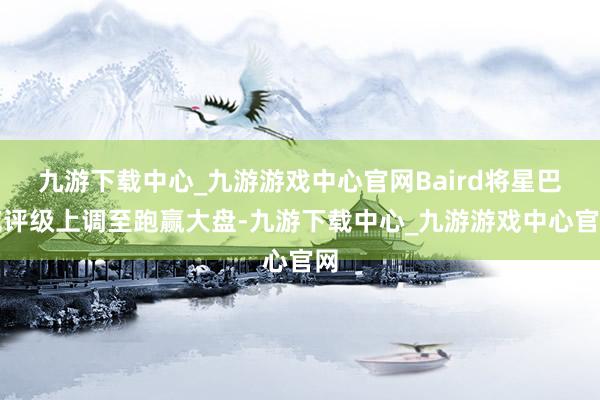 九游下载中心_九游游戏中心官网Baird将星巴克评级上调至跑赢大盘-九游下载中心_九游游戏中心官网