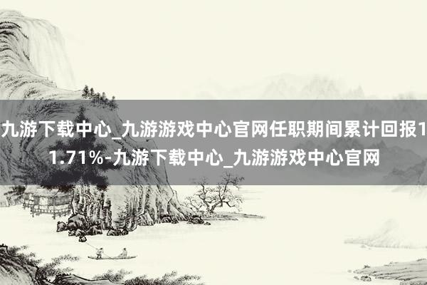 九游下载中心_九游游戏中心官网任职期间累计回报11.71%-九游下载中心_九游游戏中心官网