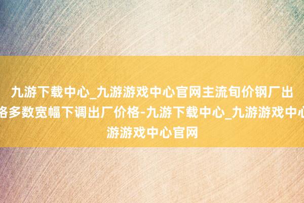 九游下载中心_九游游戏中心官网主流旬价钢厂出厂价格多数宽幅下调出厂价格-九游下载中心_九游游戏中心官网