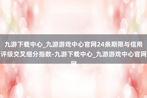 九游下载中心_九游游戏中心官网24条期限与信用评级交叉细分指数-九游下载中心_九游游戏中心官网