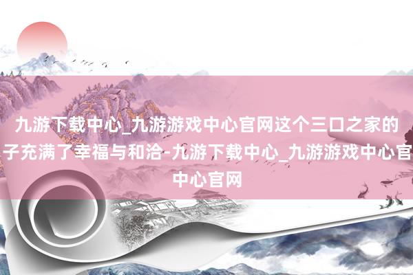 九游下载中心_九游游戏中心官网这个三口之家的日子充满了幸福与和洽-九游下载中心_九游游戏中心官网