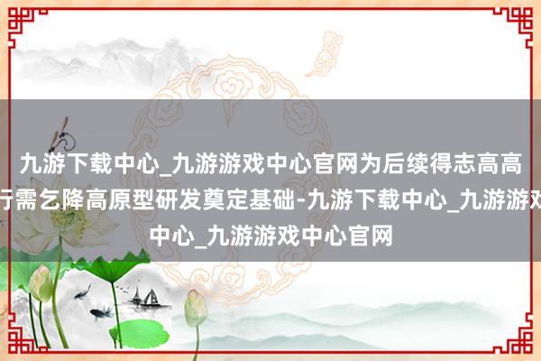 九游下载中心_九游游戏中心官网为后续得志高高原航路运行需乞降高原型研发奠定基础-九游下载中心_九游游戏中心官网