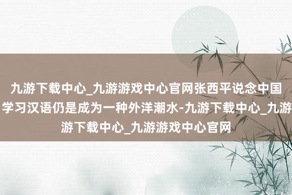 九游下载中心_九游游戏中心官网张西平说念中国文化走出去：学习汉语仍是成为一种外洋潮水-九游下载中心_九游游戏中心官网