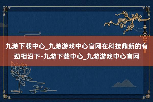 九游下载中心_九游游戏中心官网在科技鼎新的有劲相沿下-九游下载中心_九游游戏中心官网