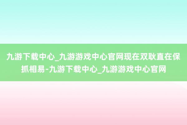 九游下载中心_九游游戏中心官网现在双耿直在保抓相易-九游下载中心_九游游戏中心官网