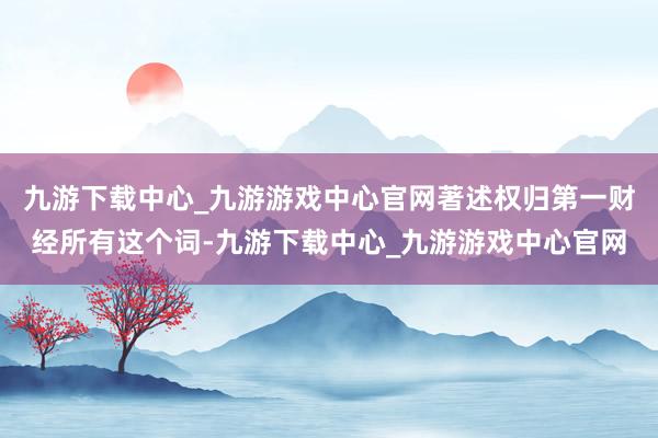 九游下载中心_九游游戏中心官网著述权归第一财经所有这个词-九游下载中心_九游游戏中心官网