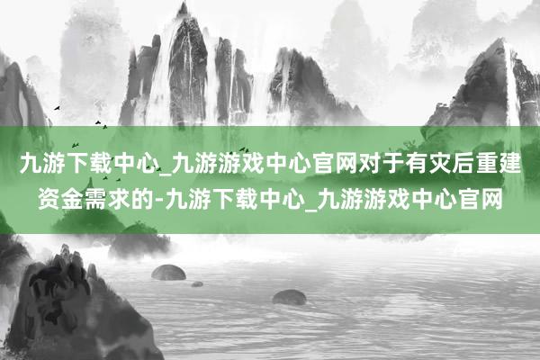 九游下载中心_九游游戏中心官网对于有灾后重建资金需求的-九游下载中心_九游游戏中心官网