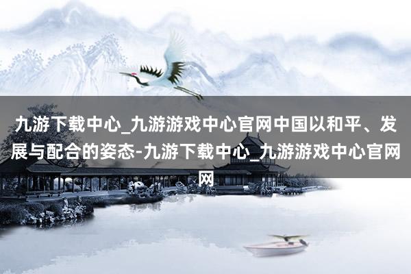 九游下载中心_九游游戏中心官网中国以和平、发展与配合的姿态-九游下载中心_九游游戏中心官网